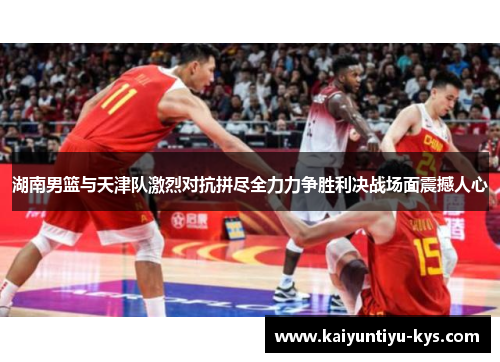 湖南男篮与天津队激烈对抗拼尽全力力争胜利决战场面震撼人心