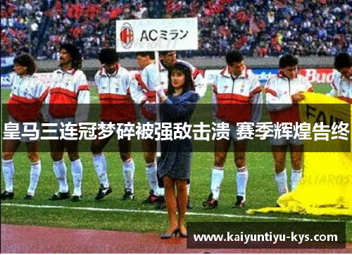 皇马三连冠梦碎被强敌击溃 赛季辉煌告终