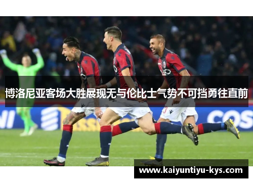 博洛尼亚客场大胜展现无与伦比士气势不可挡勇往直前