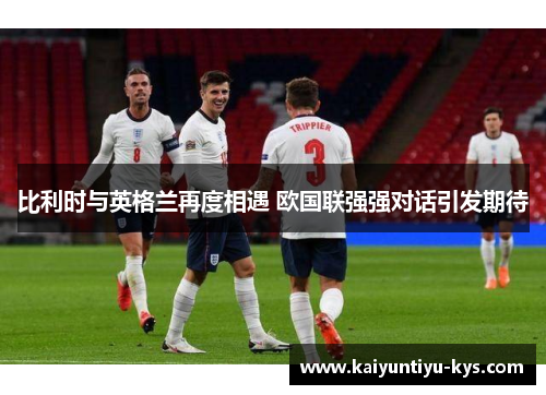 比利时与英格兰再度相遇 欧国联强强对话引发期待