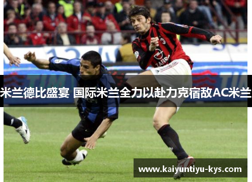米兰德比盛宴 国际米兰全力以赴力克宿敌AC米兰