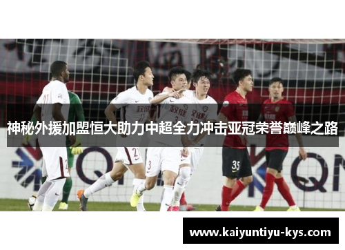神秘外援加盟恒大助力中超全力冲击亚冠荣誉巅峰之路
