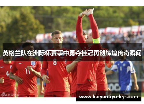 英格兰队在洲际杯赛事中勇夺桂冠再创辉煌传奇瞬间