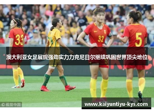 澳大利亚女足展现强劲实力力克尼日尔继续巩固世界顶尖地位
