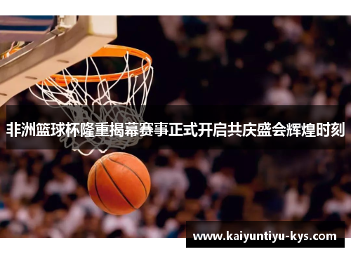 非洲篮球杯隆重揭幕赛事正式开启共庆盛会辉煌时刻
