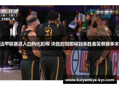 法甲联赛进入白热化阶段 决胜时刻即将到来胜者笑傲赛季末