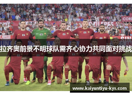 拉齐奥前景不明球队需齐心协力共同面对挑战