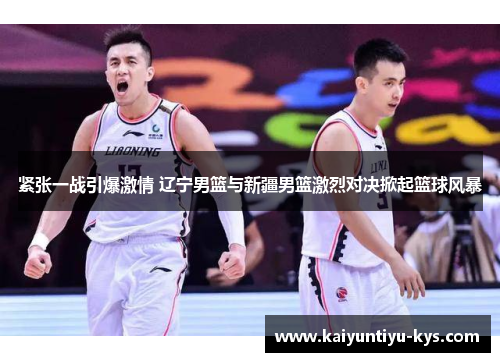 紧张一战引爆激情 辽宁男篮与新疆男篮激烈对决掀起篮球风暴