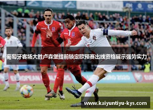 葡萄牙客场大胜卢森堡提前锁定欧预赛出线资格展示强势实力